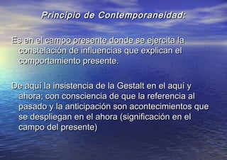 Principio de Contemporaneidad:Principio de Contemporaneidad:
Es en el campo presente donde se ejercita laEs en el campo presente donde se ejercita la
constelación de influencias que explican elconstelación de influencias que explican el
comportamiento presente.comportamiento presente.
De aquí la insistencia de la Gestalt en el aquí yDe aquí la insistencia de la Gestalt en el aquí y
ahora; con consciencia de que la referencia alahora; con consciencia de que la referencia al
pasado y la anticipación son acontecimientos quepasado y la anticipación son acontecimientos que
se despliegan en el ahora (significación en else despliegan en el ahora (significación en el
campo del presente)campo del presente)
 