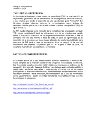 Rodríguez Rodríguez Aimé
ADMINISTRACIÓN
TASAS PRIVADAS DE RETORNO.
La tasa interna de retorno o tasa interna de rentabilidad (TIR) de una inversión es
el promedio geométrico de los rendimientos futuros esperados de dicha inversión,
y que implica por cierto el supuesto de una oportunidad para "reinvertir". En
términos simples, diversos autores la conceptualizan como la tasa de
descuento con la que el valor actual neto o valor presente neto (VAN o VPN) es
igual a cero.1 2
La TIR puede utilizarse como indicador de la rentabilidad de un proyecto: a mayor
TIR, mayor rentabilidad;3 4 así, se utiliza como uno de los criterios para decidir
sobre la aceptación o rechazo de un proyecto de inversión.5 Para ello, la TIR se
compara con una tasa mínima o tasa de corte, el coste de oportunidad de la
inversión (si la inversión no tiene riesgo, el coste de oportunidad utilizado para
comparar la TIR será la tasa de rentabilidad libre de riesgo). Si la tasa de
rendimiento del proyecto - expresada por la TIR- supera la tasa de corte, se
acepta la inversión; en caso contrario, se rechaza.
LAS TASAS SOCIALES DE RETORNO.
La cualidad “social” de la tasa de rendimiento estimada se refiere a la inclusión del
Costo completo de la inversión (coste directo e ingresos renunciados). Idealmente,
los beneficios sociales deberían incluir efectos no-monetarios o externos de la
educación (por ejemplo, tasas de fertilidad más bajas o vidas salvadas debido a
condiciones sanitarias mejoradas, o mujeres más educadas que tal vez nunca
participen en el mercado laboral formal). Dada la escasa evidencia empírica sobre
los efectos externos de la educación, las estimaciones de la tasa de rendimiento
social usualmente se basan en costos monetarios observables directos y en los
beneficios de la educación.
http://es.wikipedia.org/wiki/Tasa_interna_de_retorno
http://www.injuve.es/sites/default/files/9321-03.pdf
http://www.usc.es/congresos/xiirem/pdf/106.pdf
 