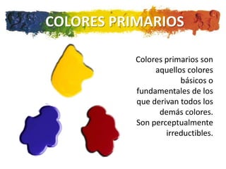 COLORES PRIMARIOS

           Colores primarios son
                aquellos colores
                       básicos o
           fundamentales de los
           que derivan todos los
                 demás colores.
           Son perceptualmente
                   irreductibles.
 