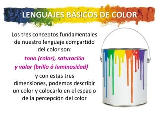 LENGUAJES BÁSICOS DE COLOR

Los tres conceptos fundamentales
 de nuestro lenguaje compartido
            del color son:
      tono (color), saturación
  y valor (brillo ó luminosidad)
           y con estas tres
 dimensiones, podemos describir
 un color y colocarlo en el espacio
     de la percepción del color
 