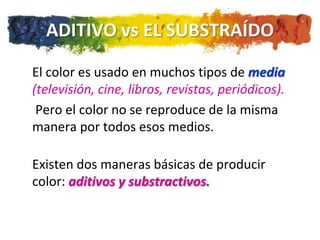 ADITIVO vs EL SUBSTRAÍDO

El color es usado en muchos tipos de media
(televisión, cine, libros, revistas, periódicos).
 Pero el color no se reproduce de la misma
manera por todos esos medios.

Existen dos maneras básicas de producir
color: aditivos y substractivos.
 