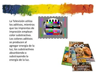 La Televisión utiliza
los aditivos, mientras
que las imprentas de
impresión emplean
color substractivo.
Los colores aditivos
se producen al
agregar energía de la
luz, los substractivos
absorbiendo o
substrayendo la
energía de la luz.
 