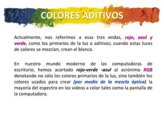COLORES ADITIVOS
Actualmente, nos referimos a esas tres ondas, rojo, azul y
verde, como los primarios de la luz o aditivos; cuando estas luces
de colores se mezclan, crean el blanco.

En nuestro mundo moderno de las computadoras de
escritorio, hemos acortado rojo-verde -azul al acrónimo RGB
denotando no sólo los colores primarios de la luz, sino también los
colores usados para crear (por medio de la mezcla óptica) la
mayoría del espectro en los videos a color tales como la pantalla de
la computadora.
 