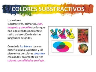 COLORES SUBSTRACTIVOS
Los colores
substractivos, primarios, cian,
magenta y amarillo son los que
han sido creados mediante el
retiro o absorción de ciertas
longitudes de ondas.

Cuando la luz blanca toca un
material o una superficie y los
pigmentos de colores absorben
esas ondas, solamente ciertos
colores son reflejados en el ojo.
 