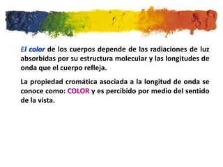 El color de los cuerpos depende de las radiaciones de luz
absorbidas por su estructura molecular y las longitudes de
onda que el cuerpo refleja.
La propiedad cromática asociada a la longitud de onda se
conoce como: COLOR y es percibido por medio del sentido
de la vista.
 