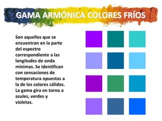 GAMA ARMÓNICA COLORES FRÍOS

Son aquellos que se
encuentran en la parte
del espectro
correspondiente a las
longitudes de onda
mínimas. Se identifican
con sensaciones de
temperatura opuestas a
la de los colores cálidos.
La gama gira en torno a
azules, verdes y
violetas.
 