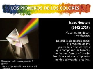 LOS PIONEROS DE LOS COLORES

                                                         Isaac Newton
                                                           (1642-1727)
                                                      Físico-matemático-
                                                              astrónomo
                                               Describió los colores como
                                                        el producto de las
                                                propiedades de los rayos
                                               que componen las fuentes
                                             luminosas. Demostró que la
                                            luz blanca estaba compuesta
El espectro solar se compone de 7
                                              por los colores del arco iris.
colores:
rojo, naranja, amarillo, verde, cian, añi
 