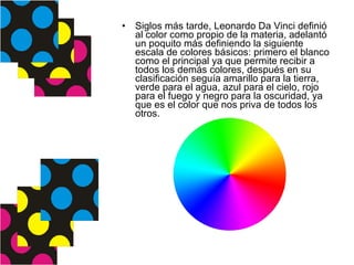 Siglos más tarde, Leonardo Da Vinci definió al color como propio de la materia, adelantó un poquito más definiendo la siguiente escala de colores básicos: primero el blanco como el principal ya que permite recibir a todos los demás colores, después en su clasificación seguía amarillo para la tierra, verde para el agua, azul para el cielo, rojo para el fuego y negro para la oscuridad, ya que es el color que nos priva de todos los otros.  