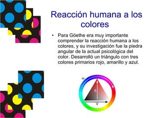 Reacción humana a los colores Para Göethe era muy importante comprender la reacción humana a los colores, y su investigación fue la piedra angular de la actual psicológica del color. Desarrolló un triángulo con tres colores primarios rojo, amarillo y azul.  