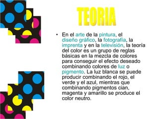 En el  arte  de la  pintura , el  diseño gráfico , la  fotografía , la  imprenta  y en la  televisión , la teoría del color es un grupo de reglas básicas en la mezcla de colores para conseguir el efecto deseado combinando colores de  luz  o  pigmento . La luz blanca se puede producir combinando el rojo, el verde y el azul, mientras que combinando pigmentos cian, magenta y amarillo se produce el color neutro. TEORIA 