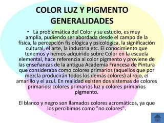 COLOR LUZ Y PIGMENTO
            GENERALIDADES
       • La problemática del Color y su estudio, es muy
     amplia, pudiendo ser abordada desde el campo de la
 física, la percepción fisiológica y psicológica, la significación
      cultural, el arte, la industria etc. El conocimiento que
     tenemos y hemos adquirido sobre Color en la escuela
 elemental, hace referencia al color pigmento y proviene de
 las enseñanzas de la antigua Academia Francesa de Pintura
 que consideraba como colores primarios (aquellos que por
     mezcla producirán todos los demás colores) al rojo, el
amarillo y el azul. En realidad existen dos sistemas de colores
       primarios: colores primarios luz y colores primarios
                               pigmento.
 El blanco y negro son llamados colores acromáticos, ya que
              los percibimos como "no colores".
 
