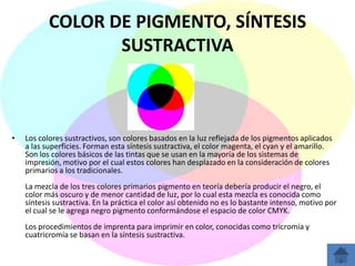 COLOR DE PIGMENTO, SÍNTESIS
                  SUSTRACTIVA



•   Los colores sustractivos, son colores basados en la luz reflejada de los pigmentos aplicados
    a las superficies. Forman esta síntesis sustractiva, el color magenta, el cyan y el amarillo.
    Son los colores básicos de las tintas que se usan en la mayoría de los sistemas de
    impresión, motivo por el cual estos colores han desplazado en la consideración de colores
    primarios a los tradicionales.
    La mezcla de los tres colores primarios pigmento en teoría debería producir el negro, el
    color más oscuro y de menor cantidad de luz, por lo cual esta mezcla es conocida como
    síntesis sustractiva. En la práctica el color así obtenido no es lo bastante intenso, motivo por
    el cual se le agrega negro pigmento conformándose el espacio de color CMYK.
    Los procedimientos de imprenta para imprimir en color, conocidas como tricromía y
    cuatricromía se basan en la síntesis sustractiva.
 