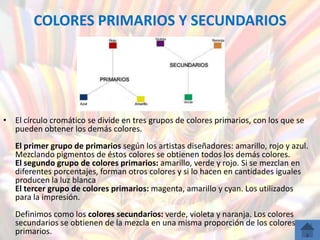 COLORES PRIMARIOS Y SECUNDARIOS




• El círculo cromático se divide en tres grupos de colores primarios, con los que se
  pueden obtener los demás colores.
   El primer grupo de primarios según los artistas diseñadores: amarillo, rojo y azul.
   Mezclando pigmentos de éstos colores se obtienen todos los demás colores.
   El segundo grupo de colores primarios: amarillo, verde y rojo. Si se mezclan en
   diferentes porcentajes, forman otros colores y si lo hacen en cantidades iguales
   producen la luz blanca
   El tercer grupo de colores primarios: magenta, amarillo y cyan. Los utilizados
   para la impresión.
   Definimos como los colores secundarios: verde, violeta y naranja. Los colores
   secundarios se obtienen de la mezcla en una misma proporción de los colores
   primarios.
 