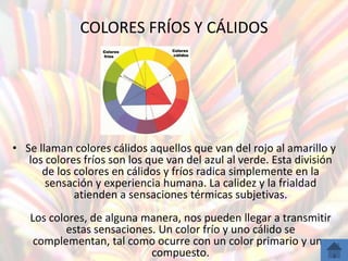 COLORES FRÍOS Y CÁLIDOS




• Se llaman colores cálidos aquellos que van del rojo al amarillo y
   los colores fríos son los que van del azul al verde. Esta división
      de los colores en cálidos y fríos radica simplemente en la
       sensación y experiencia humana. La calidez y la frialdad
             atienden a sensaciones térmicas subjetivas.
   Los colores, de alguna manera, nos pueden llegar a transmitir
          estas sensaciones. Un color frío y uno cálido se
    complementan, tal como ocurre con un color primario y uno
                           compuesto.
 