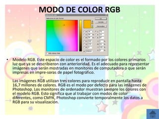 MODO DE COLOR RGB




• Modelo RGB. Este espacio de color es el formado por los colores primarios
  luz que ya se describieron con anterioridad. Es el adecuado para representar
  imágenes que serán mostradas en monitores de computadora o que serán
  impresas en impre-soras de papel fotográfico.
   Las imágenes RGB utilizan tres colores para reproducir en pantalla hasta
   16,7 millones de colores. RGB es el modo por defecto para las imágenes de
   Photoshop. Los monitores de ordenador muestran siempre los colores con
   el modelo RGB. Esto significa que al trabajar con modos de color
   diferentes, como CMYK, Photoshop convierte temporalmente los datos a
   RGB para su visualización.
 