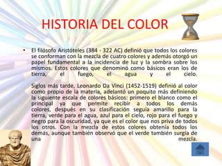 HISTORIA DEL COLOR
• El filósofo Aristóteles (384 - 322 AC) definió que todos los colores
  se conforman con la mezcla de cuatro colores y además otorgó un
  papel fundamental a la incidencia de luz y la sombra sobre los
  mismos. Estos colores que denominó como básicos eran los de
  tierra,      el     fuego,      el     agua      y     el      cielo.
   Siglos más tarde, Leonardo Da Vinci (1452-1519) definió al color
   como propio de la materia, adelantó un poquito más definiendo
   la siguiente escala de colores básicos: primero el blanco como el
   principal ya que permite recibir a todos los demás
   colores, después en su clasificación seguía amarillo para la
   tierra, verde para el agua, azul para el cielo, rojo para el fuego y
   negro para la oscuridad, ya que es el color que nos priva de todos
   los otros. Con la mezcla de estos colores obtenía todos los
   demás, aunque también observó que el verde también surgía de
   una                                                          mezcla.
 