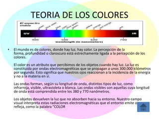 TEORIA DE LOS COLORES


•   El mundo es de colores, donde hay luz, hay color. La percepción de la
    forma, profundidad o claroscuro está estrechamente ligada a la percepción de los
    colores.
    El color es un atributo que percibimos de los objetos cuando hay luz. La luz es
    constituida por ondas electromagnéticas que se propagan a unos 300.000 kilómetros
    por segundo. Esto significa que nuestros ojos reaccionan a la incidencia de la energía
    y no a la materia en sí.
    Las ondas forman, según su longitud de onda, distintos tipos de luz, como
    infrarroja, visible, ultravioleta o blanca. Las ondas visibles son aquellas cuya longitud
    de onda está comprendida entre los 380 y 770 nanómetros.
    Los objetos devuelven la luz que no absorben hacia su entorno. Nuestro campo
    visual interpreta estas radiaciones electromagnéticas que el entorno emite o
    refleja, como la palabra "COLOR
 