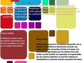 La psicología del colorLos colores despiertan respuestas emocionales específicas en las personas.El factor psicológico está formado por las diferentes impresiones que emanan del ambiente creado por el color, que pueden ser de calma, de recogimiento, de plenitud, de alegría, opresión, violencia... La psicología de los colores fue ampliamente estudiada por: Colores cálidos:El ardiente remite al rojo de máxima saturación en el círculo cromático; es el rojo en su estado más intenso.Calores fríos:El frío remite al azul en su máxima saturación. En su estado mas brillante es dominante y fuerte. Los colores fríos nos recuerdan el hielo y la nieve. Los sentimientos generados por los colores fríos azul, verde y verde azulado son opuestos a los generados por los colores ardientes; el azul frío aminora el metabolismo y aumenta nuestra sensación de calma.