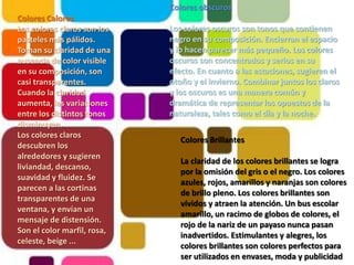 Colores obscurosLos colores oscuros son tonos que contienen negro en su composición. Encierran el espacio y lo hacen parecer más pequeño. Los colores oscuros son concentrados y serios en su efecto. En cuanto a las estaciones, sugieren el otoño y el invierno. Combinar juntos los claros y los oscuros es una manera común y dramática de representar los opuestos de la naturaleza, tales como el día y la noche.Colores CaloresLos colores claros son los pasteles más pálidos. Toman su claridad de una ausencia de color visible en su composición, son casi transparentes. Cuando la claridad aumenta, las variaciones entre los distintos tonos disminuyen.Los colores claros descubren los alrededores y sugieren liviandad, descanso, suavidad y fluidez. Se parecen a las cortinas transparentes de una ventana, y envían un mensaje de distensión. Son el color marfil, rosa, celeste, beige ... Colores BrillantesLa claridad de los colores brillantes se logra por la omisión del gris o el negro. Los colores azules, rojos, amarillos y naranjas son colores de brillo pleno. Los colores brillantes son vívidos y atraen la atención. Un bus escolar amarillo, un racimo de globos de colores, el rojo de la nariz de un payaso nunca pasan inadvertidos. Estimulantes y alegres, los colores brillantes son colores perfectos para ser utilizados en envases, moda y publicidad 