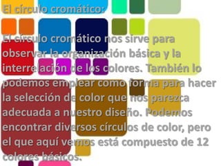 El círculo cromático:El círculo cromático nos sirve para observar la organización básica y la interrelación de los colores. También lo podemos emplear como forma para hacer la selección de color que nos parezca adecuada a nuestro diseño. Podemos encontrar diversos círculos de color, pero el que aquí vemos está compuesto de 12 colores básicos.