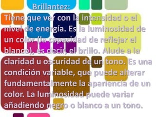 Brillantez: Tiene que ver con la intensidad o el nivel de energía. Es la luminosidad de un color (la capacidad de reflejar el blanco), es decir, el brillo. Alude a la claridad u oscuridad de un tono. Es una condición variable, que puede alterar fundamentalmente la apariencia de un color. La luminosidad puede variar añadiendo negro o blanco a un tono.