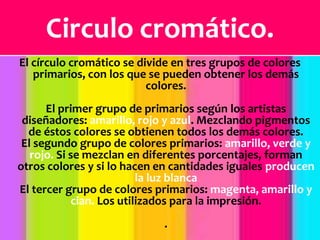 Circulo cromático.El círculo cromático se divide en tres grupos de colores primarios, con los que se pueden obtener los demás colores.El primer grupo de primarios según los artistas diseñadores: amarillo, rojo y azul. Mezclando pigmentos de éstos colores se obtienen todos los demás colores.El segundo grupo de colores primarios: amarillo, verde y rojo. Si se mezclan en diferentes porcentajes, forman otros colores y si lo hacen en cantidades iguales producen la luz blancaEl tercer grupo de colores primarios: magenta, amarillo y cian. Los utilizados para la impresión..