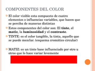 COMPONENTES DEL COLOR El color visible esta compuesto de cuatro elementos o influencias variables, que hacen que se perciba de maneras distintas Estos componentes del color son: El  tinte , el  matiz , la  luminosidad  y el  contraste . TINTE: es el color tangible, la tinta, aquello que se puede mezclar. (esquema cromático circular) MATIZ: es un tinte base influenciado por otro u otros que lo hace variar levemente 