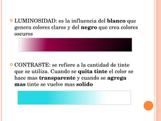 LUMINOSIDAD: es la influencia del  blanco  que genera colores claros y del  negro  que crea colores oscuros CONTRASTE: se refiere a la cantidad de tinte que se utiliza. Cuando se  quita tinte  el color se hace mas  transparente  y cuando se  agrega   mas  tinte se vuelve mas  solido 