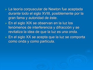  La teoría corpuscular de Newton fue aceptada
durante todo el siglo XVIII, posiblemente por la
gran fama y autoridad de éste.
 En el siglo XIX se observan en la luz los
fenómenos de interferencia y difracción y se
revitaliza la idea de que la luz es una onda.
 En el siglo XX se acepta que la luz se comporta
como onda y como partícula.
 