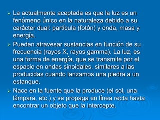  La actualmente aceptada es que la luz es un
fenómeno único en la naturaleza debido a su
carácter dual: partícula (fotón) y onda, masa y
energía.
 Pueden atravesar sustancias en función de su
frecuencia (rayos X, rayos gamma). La luz, es
una forma de energía, que se transmite por el
espacio en ondas sinoidales, similares a las
producidas cuando lanzamos una piedra a un
estanque.
 Nace en la fuente que la produce (el sol, una
lámpara, etc.) y se propaga en línea recta hasta
encontrar un objeto que la intercepte.
 