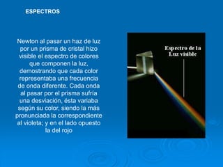 Newton al pasar un haz de luz
por un prisma de cristal hizo
visible el espectro de colores
que componen la luz,
demostrando que cada color
representaba una frecuencia
de onda diferente. Cada onda
al pasar por el prisma sufría
una desviación, ésta variaba
según su color, siendo la más
pronunciada la correspondiente
al violeta; y en el lado opuesto
la del rojo
ESPECTROS
 