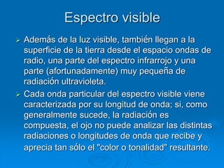 Espectro visible
 Además de la luz visible, también llegan a la
superficie de la tierra desde el espacio ondas de
radio, una parte del espectro infrarrojo y una
parte (afortunadamente) muy pequeña de
radiación ultravioleta.
 Cada onda particular del espectro visible viene
caracterizada por su longitud de onda; si, como
generalmente sucede, la radiación es
compuesta, el ojo no puede analizar las distintas
radiaciones o longitudes de onda que recibe y
aprecia tan sólo el "color o tonalidad" resultante.
 