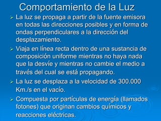 Comportamiento de la Luz
 La luz se propaga a partir de la fuente emisora
en todas las direcciones posibles y en forma de
ondas perpendiculares a la dirección del
desplazamiento.
 Viaja en línea recta dentro de una sustancia de
composición uniforme mientras no haya nada
que la desvíe y mientras no cambie el medio a
través del cual se está propagando.
 La luz se desplaza a la velocidad de 300.000
Km./s en el vacío.
 Compuesta por partículas de energía (llamados
fotones) que originan cambios químicos y
reacciones eléctricas.
 