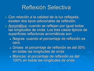 Reflexión Selectiva
 Con relación a la calidad de la luz reflejada,
existen dos tipos adicionales de reflexión:
 Acromática: cuando se reflejan por igual todas
las longitudes de onda. Los tres casos típicos de
superficies reflectoras acromáticas son
 Negras: cuando el porcentaje de reflexión es
cero.
 Grises: el porcentaje de reflexión es del 50%
en todas las longitudes de onda
 Blancas: el porcentaje de reflexión es del
100% en todas las longitudes de onda
 
