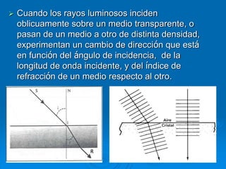  Cuando los rayos luminosos inciden
oblicuamente sobre un medio transparente, o
pasan de un medio a otro de distinta densidad,
experimentan un cambio de dirección que está
en función del ángulo de incidencia, de la
longitud de onda incidente, y del índice de
refracción de un medio respecto al otro.
 