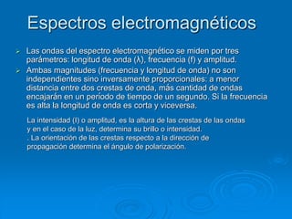 Espectros electromagnéticos
 Las ondas del espectro electromagnético se miden por tres
parámetros: longitud de onda (λ), frecuencia (f) y amplitud.
 Ambas magnitudes (frecuencia y longitud de onda) no son
independientes sino inversamente proporcionales: a menor
distancia entre dos crestas de onda, más cantidad de ondas
encajarán en un período de tiempo de un segundo. Si la frecuencia
es alta la longitud de onda es corta y viceversa.
La intensidad (I) o amplitud, es la altura de las crestas de las ondas
y en el caso de la luz, determina su brillo o intensidad.
. La orientación de las crestas respecto a la dirección de
propagación determina el ángulo de polarización.
 