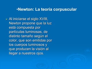  Al iniciarse el siglo XVIII,
Newton propone que la luz
está compuesta por
partículas luminosas, de
distinto tamaño según el
color, que son emitidas por
los cuerpos luminosos y
que producen la visión al
llegar a nuestros ojos.
•Newton: La teoría corpuscular
 
