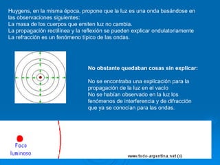 Huygens, en la misma época, propone que la luz es una onda basándose en
las observaciones siguientes:
La masa de los cuerpos que emiten luz no cambia.
La propagación rectilínea y la reflexión se pueden explicar ondulatoriamente
La refracción es un fenómeno típico de las ondas.
No obstante quedaban cosas sin explicar:
No se encontraba una explicación para la
propagación de la luz en el vacío
No se habían observado en la luz los
fenómenos de interferencia y de difracción
que ya se conocían para las ondas.
 