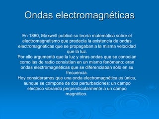 Ondas electromagnéticas
En 1860, Maxwell publicó su teoría matemática sobre el
electromagnetismo que predecía la existencia de ondas
electromagnéticas que se propagaban a la misma velocidad
que la luz.
Por ello argumentó que la luz y otras ondas que se conocían
como las de radio consistían en un mismo fenómeno: eran
ondas electromagnéticas que se diferenciaban sólo en su
frecuencia.
Hoy consideramos que una onda electromagnética es única,
aunque se compone de dos perturbaciones: un campo
eléctrico vibrando perpendicularmente a un campo
magnético.
 