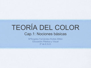 TEORÍA DEL COLORCap.1: Nociones básicas MªÁngeles Fernández-Rufete Millán Educación Plástica y Visual 3º de E.S.O. 