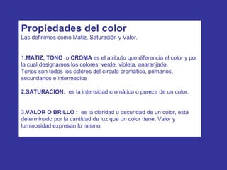Propiedades del color Las definimos como Matiz, Saturación y Valor. 1. MATIZ, TONO  o  CROMA  es el atributo que diferencia el color y por la cual designamos los colores: verde, violeta, anaranjado. Tonos son todos los colores del círculo cromático, primarios, secundarios e intermedios  2.SATURACIÓN:   es la intensidad cromática o pureza de un color. 3. VALOR O BRILLO :   es la claridad u oscuridad de un color, está determinado por la cantidad de luz que un color tiene. Valor y luminosidad expresan lo mismo. 