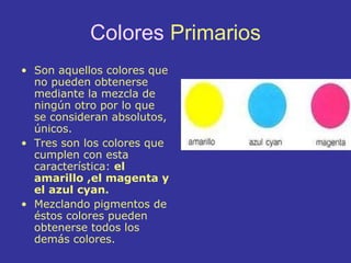 Colores  Primarios Son aquellos colores que no pueden obtenerse mediante la mezcla de ningún otro por lo que se consideran absolutos, únicos.  Tres son los colores que cumplen con esta característica:  el amarillo ,el magenta y el azul cyan.  Mezclando pigmentos de éstos colores pueden obtenerse todos los demás colores. 