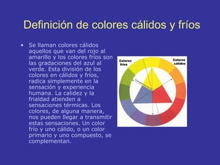 Definici ón de  colores c álidos y fríos Se llaman colores cálidos aquellos que van del rojo al amarillo y los colores fríos son las gradaciones del azul al verde. Esta división de los colores en cálidos y fríos, radica simplemente en la sensación y experiencia humana. La calidez y la frialdad atienden a sensaciones térmicas. Los colores, de alguna manera, nos pueden llegar a transmitir estas sensaciones. Un color frío y uno cálido, o un color primario y uno compuesto, se complementan. 
