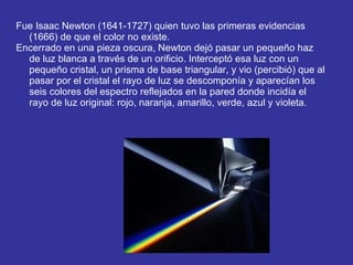 Fue Isaac Newton (1641-1727) quien tuvo las primeras evidencias (1666) de que el color no existe. Encerrado en una pieza oscura, Newton dejó pasar un pequeño haz de luz blanca a través de un orificio. Interceptó esa luz con un pequeño cristal, un prisma de base triangular, y vio (percibió) que al pasar por el cristal el rayo de luz se descomponía y aparecían los seis colores del espectro reflejados en la pared donde incidía el rayo de luz original: rojo, naranja, amarillo, verde, azul y violeta. 
