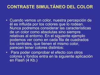 CONTRASTE SIMULTÁNEO DEL COLOR Cuando vemos un color, nuestra percepción de él es influida por los colores que lo rodean. Nunca podremos considerar las características de un color como absolutas sino siempre relativas al entorno. En el siguiente ejemplo podemos ver como en cada fila de cuadrados los centrales, que tienen el mismo color, parecen tener colores distintos:   Para poder comprobar el efecto con otros colores y fondos entra en la siguiente aplicación en Flash (4 Kb.) 