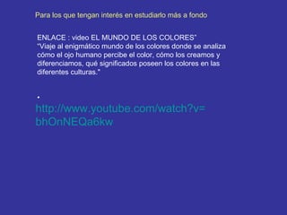 http:// www.youtube.com / watch?v = bhOnNEQa6kw   ENLACE : video EL MUNDO DE LOS COLORES”  “ Viaje al enigmático mundo de los colores donde se analiza cómo el ojo humano percibe el color, cómo los creamos y diferenciamos, qué significados poseen los colores en las diferentes culturas." Para los que tengan interés en estudiarlo más a fondo 
