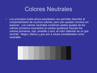 Colores Neutrales Los principios hasta ahora estudiados nos permiten describir el comportamiento de muchos colores, pero aún quedan muchos sin explorar.  Los colores neutrales contienen partes iguales de los colores primarios mezclados en partes iguales(al mezclar los colores primarios, rojo, amarillo y azul, el color obtenido es un gris neutral).  Negro, blanco y gris son a veces considerados como neutrales. 