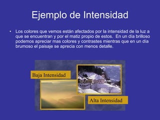 Ejemplo de Intensidad Los colores que vemos están afectados por la intensidad de la luz a que se encuentran y por el matiz propio de estos.  En un día brilloso podemos apreciar mas colores y contrastes mientras que en un día brumoso el paisaje se aprecia con menos detalle. Baja Intensidad Alta Intensidad 