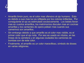 ¿Cuál es el color mas ofensivo? Amarillo limón puro, es el color mas ofensivo al ojo humano.  Esto es debido a que mas luz es reflejada por los colores brillantes.  Por consiguiente el ojo es estimulado excesivamente.  Los bebés lloran mas en cuartos amarillos, los matrimonios discuten mas en cocinas amarillas y los cantantes de opera pelean mas cuando sus camerinos son amarillos. Sin embargo debido a que amarillo es el color mas visible, es el primer color que el ojo nota.  Por eso es usado en rótulos, en las líneas de la carretera y en algunas ciudades los camiones de bombas son de este color. Finalmente, el amarillo es un color maravilloso, símbolo de dioses en varias religiones. 