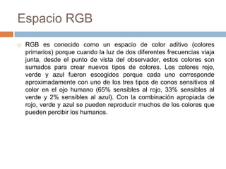 Espacio RGB
   RGB es conocido como un espacio de color aditivo (colores
    primarios) porque cuando la luz de dos diferentes frecuencias viaja
    junta, desde el punto de vista del observador, estos colores son
    sumados para crear nuevos tipos de colores. Los colores rojo,
    verde y azul fueron escogidos porque cada uno corresponde
    aproximadamente con uno de los tres tipos de conos sensitivos al
    color en el ojo humano (65% sensibles al rojo, 33% sensibles al
    verde y 2% sensibles al azul). Con la combinación apropiada de
    rojo, verde y azul se pueden reproducir muchos de los colores que
    pueden percibir los humanos.
 